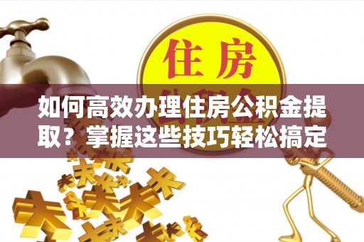 横县如何高效办理住房公积金提取？掌握这些技巧轻松搞定