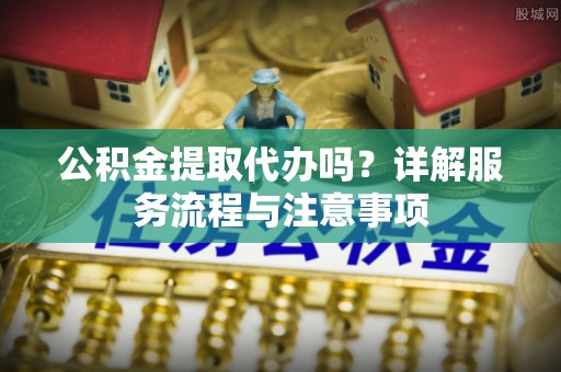 横县公积金提取代办吗？详解服务流程与注意事项