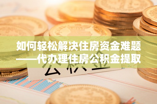 横县如何轻松解决住房资金难题——代办理住房公积金提取服务详解