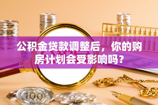 横县公积金贷款调整后，你的购房计划会受影响吗？