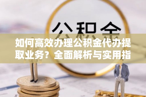 横县如何高效办理公积金代办提取业务？全面解析与实用指南
