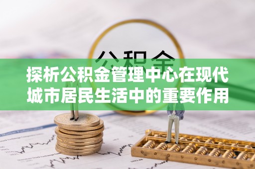 横县探析公积金管理中心在现代城市居民生活中的重要作用