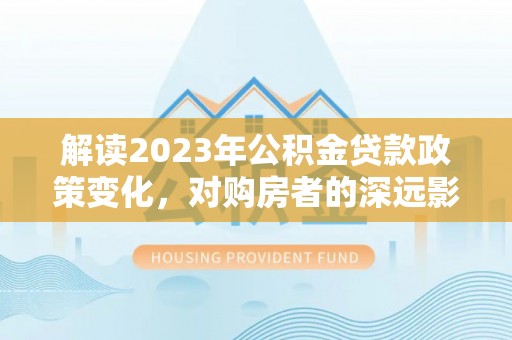 横县解读2023年公积金贷款政策变化，对购房者的深远影响