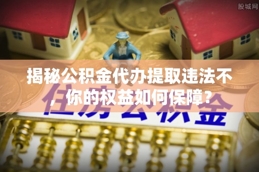 横县揭秘公积金代办提取违法不，你的权益如何保障？